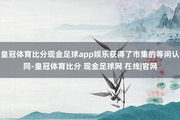 皇冠体育比分现金足球app娱乐获得了市集的等闲认同-皇冠体育比分 现金足球网 在线|官网