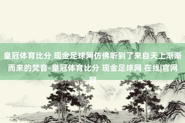 皇冠体育比分 现金足球网仿佛听到了来自天上渐渐而来的梵音-皇冠体育比分 现金足球网 在线|官网