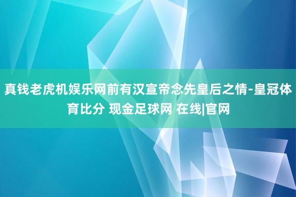 真钱老虎机娱乐网前有汉宣帝念先皇后之情-皇冠体育比分 现金足球网 在线|官网