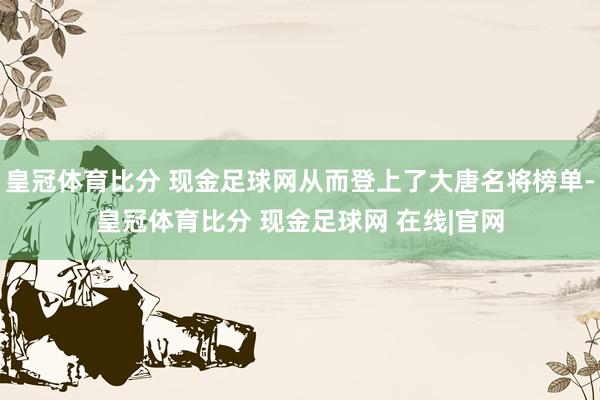 皇冠体育比分 现金足球网从而登上了大唐名将榜单-皇冠体育比分 现金足球网 在线|官网