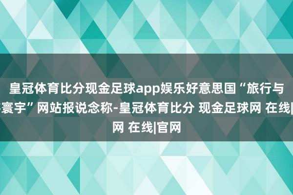 皇冠体育比分现金足球app娱乐好意思国“旅行与旅游寰宇”网站报说念称-皇冠体育比分 现金足球网 在线|官网