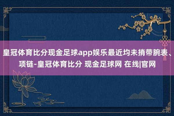 皇冠体育比分现金足球app娱乐最近均未捎带腕表、项链-皇冠体育比分 现金足球网 在线|官网