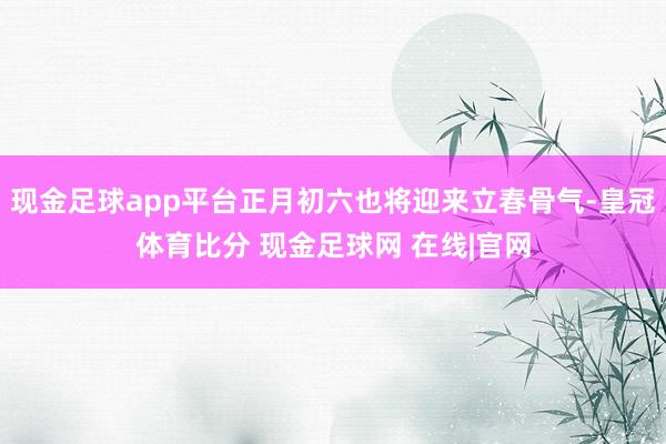 现金足球app平台正月初六也将迎来立春骨气-皇冠体育比分 现金足球网 在线|官网