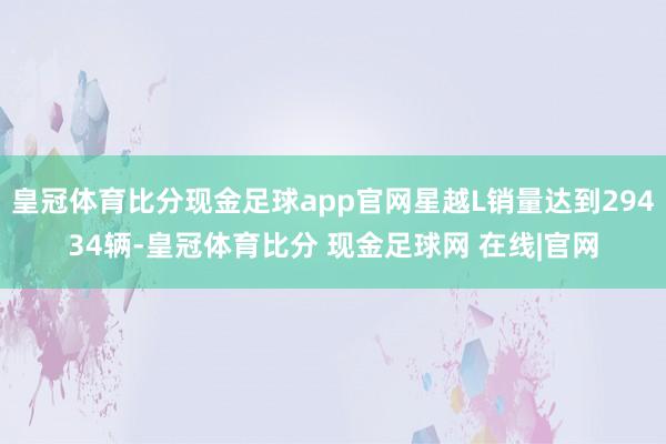 皇冠体育比分现金足球app官网星越L销量达到29434辆-皇冠体育比分 现金足球网 在线|官网