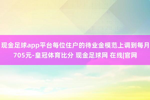 现金足球app平台每位住户的待业金模范上调到每月705元-皇冠体育比分 现金足球网 在线|官网