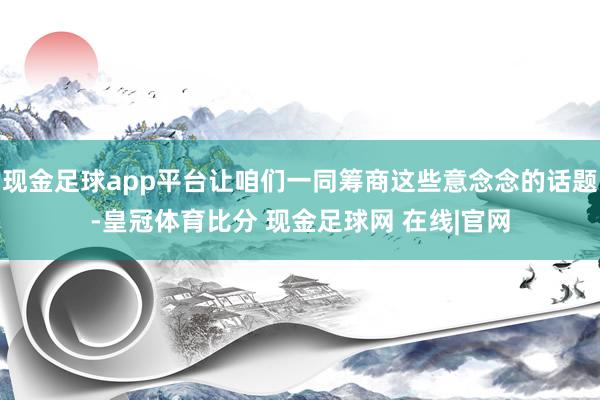 现金足球app平台让咱们一同筹商这些意念念的话题-皇冠体育比分 现金足球网 在线|官网