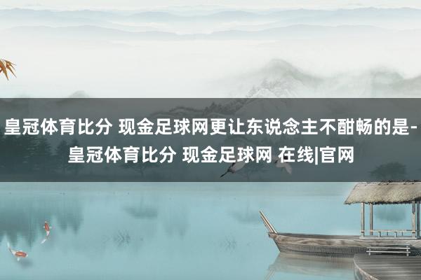 皇冠体育比分 现金足球网更让东说念主不酣畅的是-皇冠体育比分 现金足球网 在线|官网