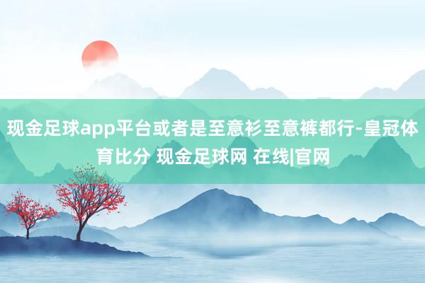 现金足球app平台或者是至意衫至意裤都行-皇冠体育比分 现金足球网 在线|官网