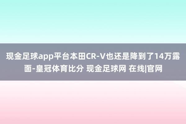 现金足球app平台本田CR-V也还是降到了14万露面-皇冠体育比分 现金足球网 在线|官网