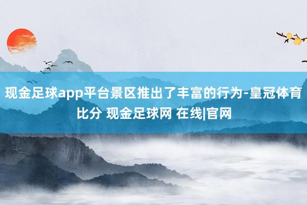 现金足球app平台景区推出了丰富的行为-皇冠体育比分 现金足球网 在线|官网