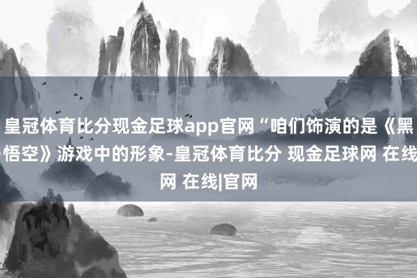 皇冠体育比分现金足球app官网“咱们饰演的是《黑传闻·悟空》游戏中的形象-皇冠体育比分 现金足球网 在线|官网