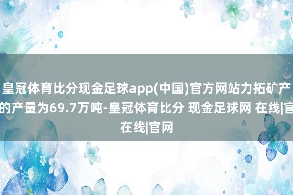 皇冠体育比分现金足球app(中国)官方网站力拓矿产铜的产量为69.7万吨-皇冠体育比分 现金足球网 在线|官网