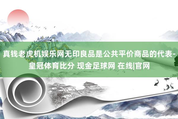 真钱老虎机娱乐网无印良品是公共平价商品的代表-皇冠体育比分 现金足球网 在线|官网