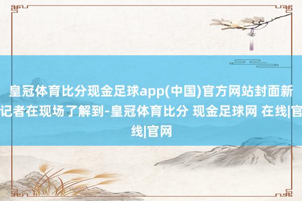 皇冠体育比分现金足球app(中国)官方网站封面新闻记者在现场了解到-皇冠体育比分 现金足球网 在线|官网