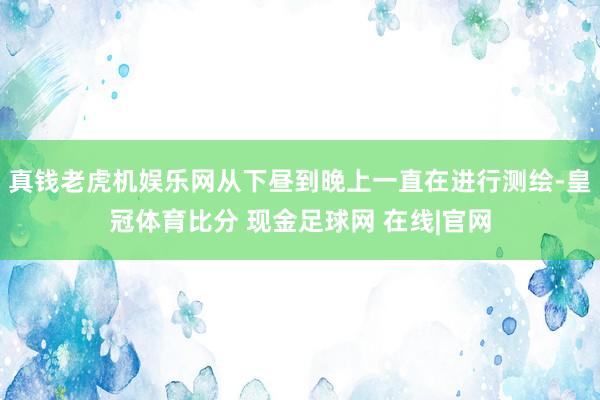 真钱老虎机娱乐网从下昼到晚上一直在进行测绘-皇冠体育比分 现金足球网 在线|官网