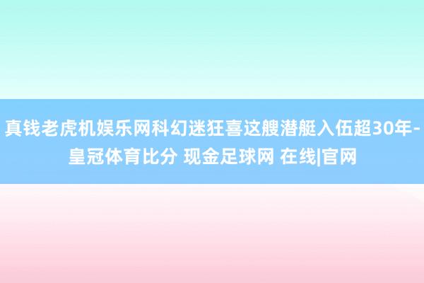 真钱老虎机娱乐网科幻迷狂喜这艘潜艇入伍超30年-皇冠体育比分 现金足球网 在线|官网