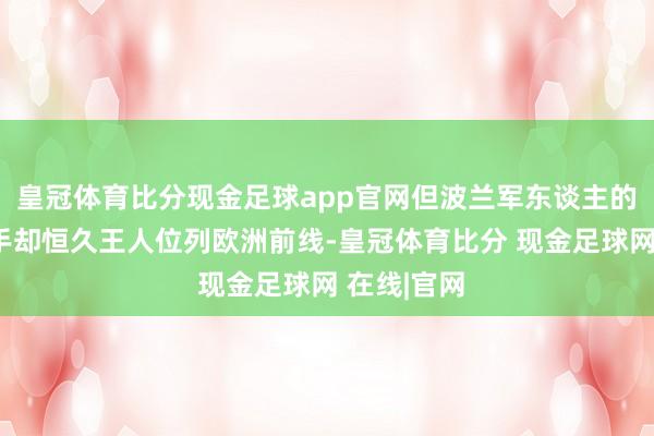 皇冠体育比分现金足球app官网但波兰军东谈主的勇气和身手却恒久王人位列欧洲前线-皇冠体育比分 现金足球网 在线|官网