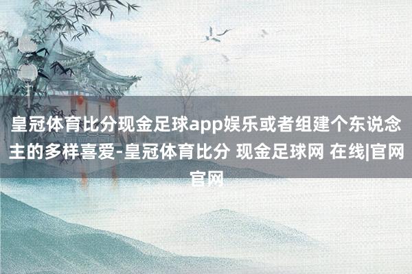 皇冠体育比分现金足球app娱乐或者组建个东说念主的多样喜爱-皇冠体育比分 现金足球网 在线|官网