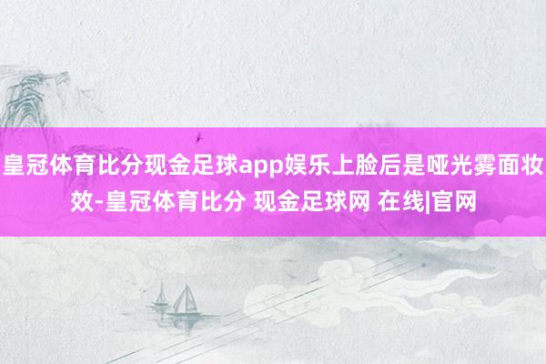 皇冠体育比分现金足球app娱乐上脸后是哑光雾面妆效-皇冠体育比分 现金足球网 在线|官网