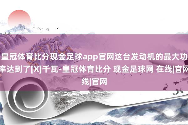 皇冠体育比分现金足球app官网这台发动机的最大功率达到了[X]千瓦-皇冠体育比分 现金足球网 在线|官网