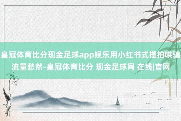 皇冠体育比分现金足球app娱乐用小红书式摆拍哄骗流量愁然-皇冠体育比分 现金足球网 在线|官网