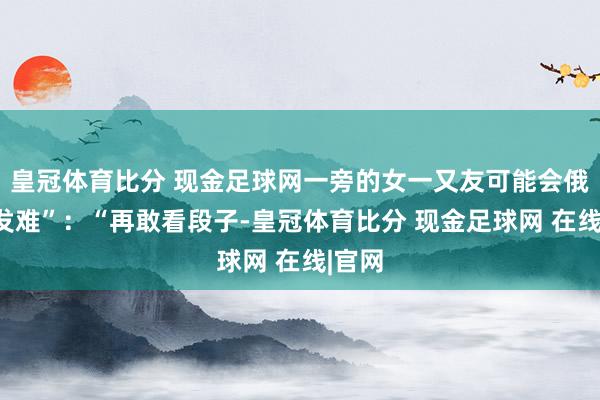 皇冠体育比分 现金足球网一旁的女一又友可能会俄顷“发难”：“再敢看段子-皇冠体育比分 现金足球网 在线|官网