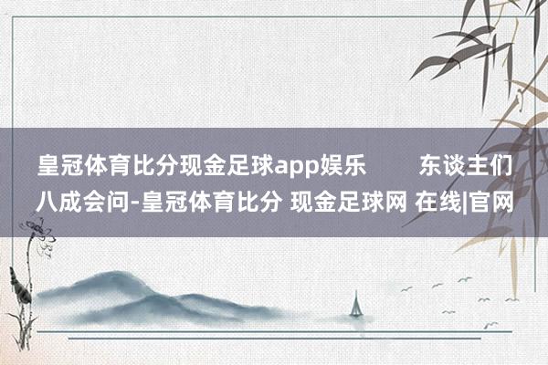 皇冠体育比分现金足球app娱乐        东谈主们八成会问-皇冠体育比分 现金足球网 在线|官网