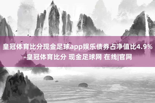 皇冠体育比分现金足球app娱乐债券占净值比4.9%-皇冠体育比分 现金足球网 在线|官网