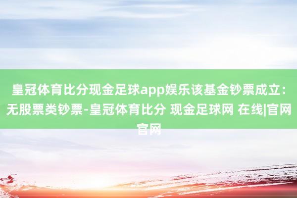 皇冠体育比分现金足球app娱乐该基金钞票成立：无股票类钞票-皇冠体育比分 现金足球网 在线|官网