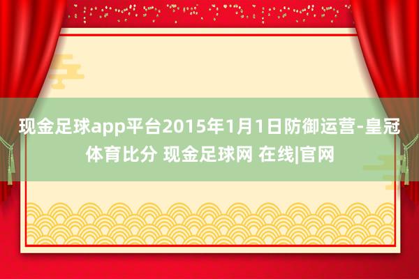 现金足球app平台2015年1月1日防御运营-皇冠体育比分 现金足球网 在线|官网