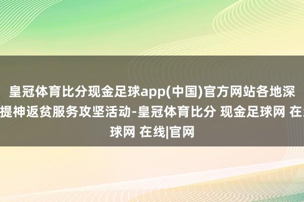 皇冠体育比分现金足球app(中国)官方网站各地深入开展提神返贫服务攻坚活动-皇冠体育比分 现金足球网 在线|官网