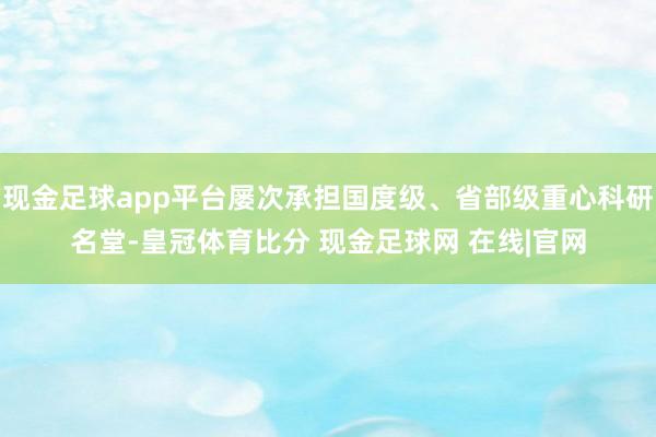 现金足球app平台屡次承担国度级、省部级重心科研名堂-皇冠体育比分 现金足球网 在线|官网