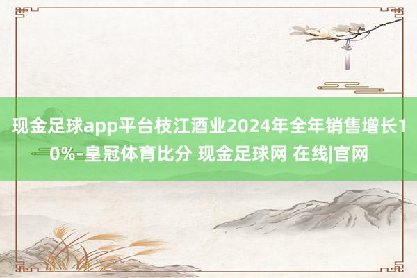 现金足球app平台枝江酒业2024年全年销售增长10%-皇冠体育比分 现金足球网 在线|官网