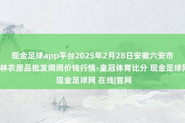 现金足球app平台2025年2月28日安徽六安市裕安区紫竹林农居品批发阛阓价钱行情-皇冠体育比分 现金足球网 在线|官网