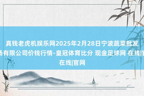 真钱老虎机娱乐网2025年2月28日宁波蔬菜批发商场有限公司价钱行情-皇冠体育比分 现金足球网 在线|官网