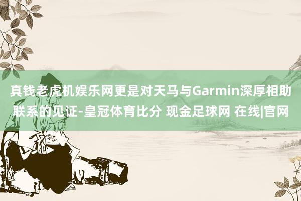 真钱老虎机娱乐网更是对天马与Garmin深厚相助联系的见证-皇冠体育比分 现金足球网 在线|官网