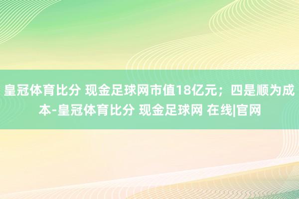 皇冠体育比分 现金足球网市值18亿元；四是顺为成本-皇冠体育比分 现金足球网 在线|官网