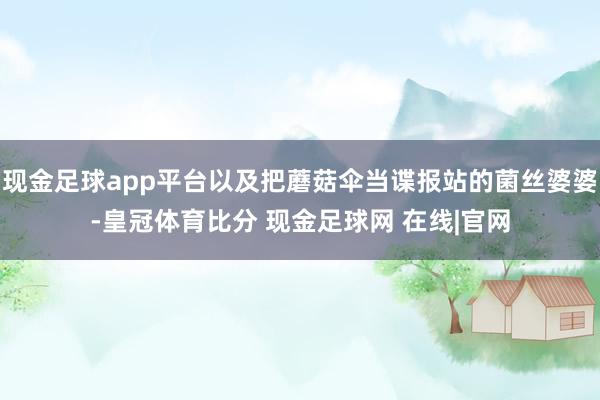 现金足球app平台以及把蘑菇伞当谍报站的菌丝婆婆-皇冠体育比分 现金足球网 在线|官网