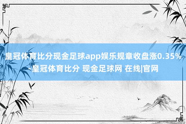 皇冠体育比分现金足球app娱乐规章收盘涨0.35%-皇冠体育比分 现金足球网 在线|官网