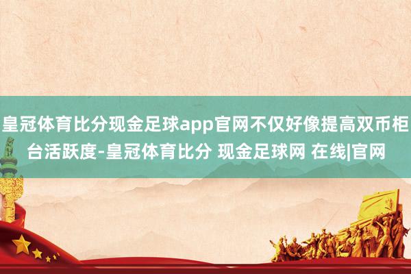 皇冠体育比分现金足球app官网不仅好像提高双币柜台活跃度-皇冠体育比分 现金足球网 在线|官网