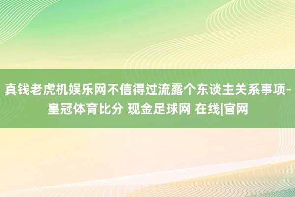 真钱老虎机娱乐网不信得过流露个东谈主关系事项-皇冠体育比分 现金足球网 在线|官网