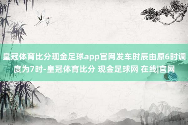 皇冠体育比分现金足球app官网发车时辰由原6时调度为7时-皇冠体育比分 现金足球网 在线|官网