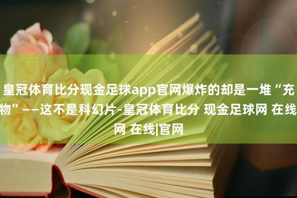 皇冠体育比分现金足球app官网爆炸的却是一堆“充气玩物”——这不是科幻片-皇冠体育比分 现金足球网 在线|官网