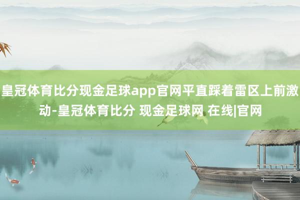 皇冠体育比分现金足球app官网平直踩着雷区上前激动-皇冠体育比分 现金足球网 在线|官网