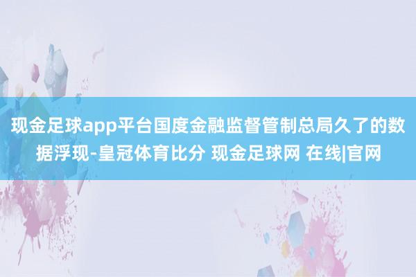 现金足球app平台　　国度金融监督管制总局久了的数据浮现-皇冠体育比分 现金足球网 在线|官网