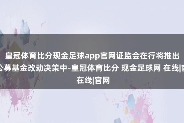 皇冠体育比分现金足球app官网证监会在行将推出的公募基金改动决策中-皇冠体育比分 现金足球网 在线|官网