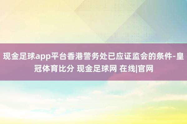 现金足球app平台香港警务处已应证监会的条件-皇冠体育比分 现金足球网 在线|官网